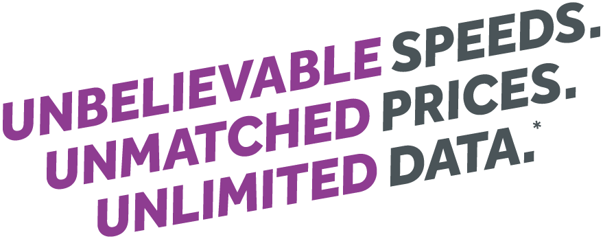 UNBELIEVABLE SPEEDS. UNMATCHED PRICES. UNLIMITED DATA.*