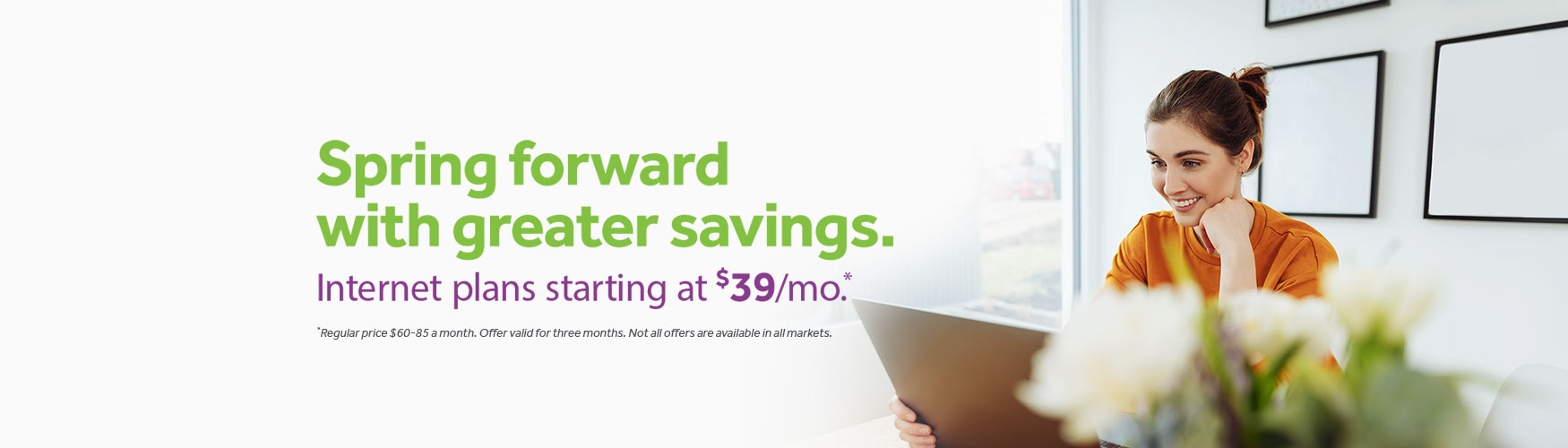 Spring forward with greater savings. Internet plans starting at $39/mo* *Regular price $60-85 a month. Offer valid for three months. Not all offers are available in all markets. In the background there is a smiling woman on her laptop, sunlight is coming in to her room and she has flowers next to her. 
